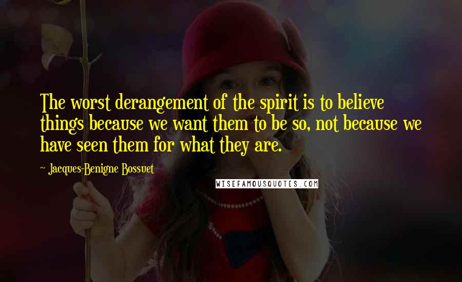 Jacques-Benigne Bossuet Quotes: The worst derangement of the spirit is to believe things because we want them to be so, not because we have seen them for what they are.