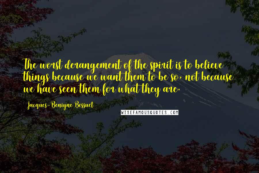 Jacques-Benigne Bossuet Quotes: The worst derangement of the spirit is to believe things because we want them to be so, not because we have seen them for what they are.