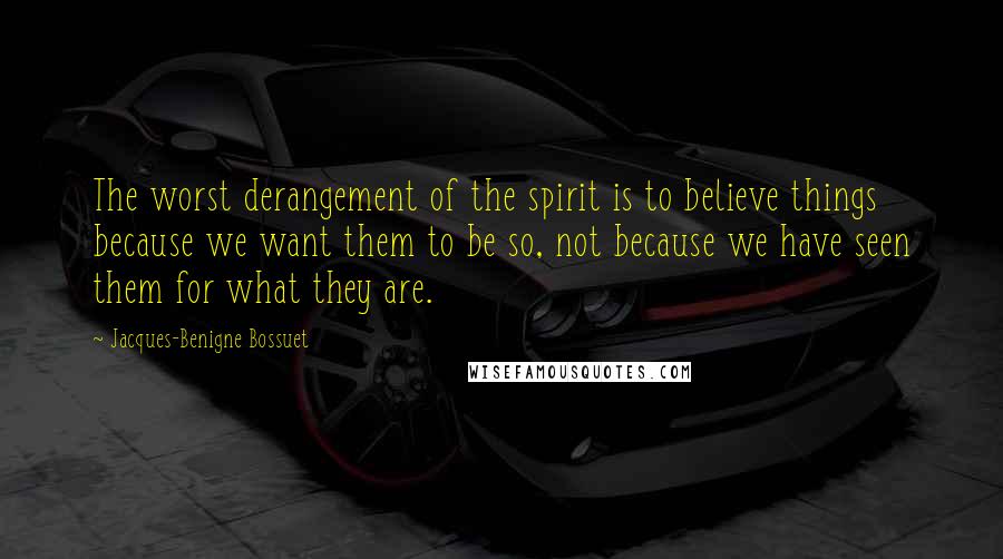 Jacques-Benigne Bossuet Quotes: The worst derangement of the spirit is to believe things because we want them to be so, not because we have seen them for what they are.