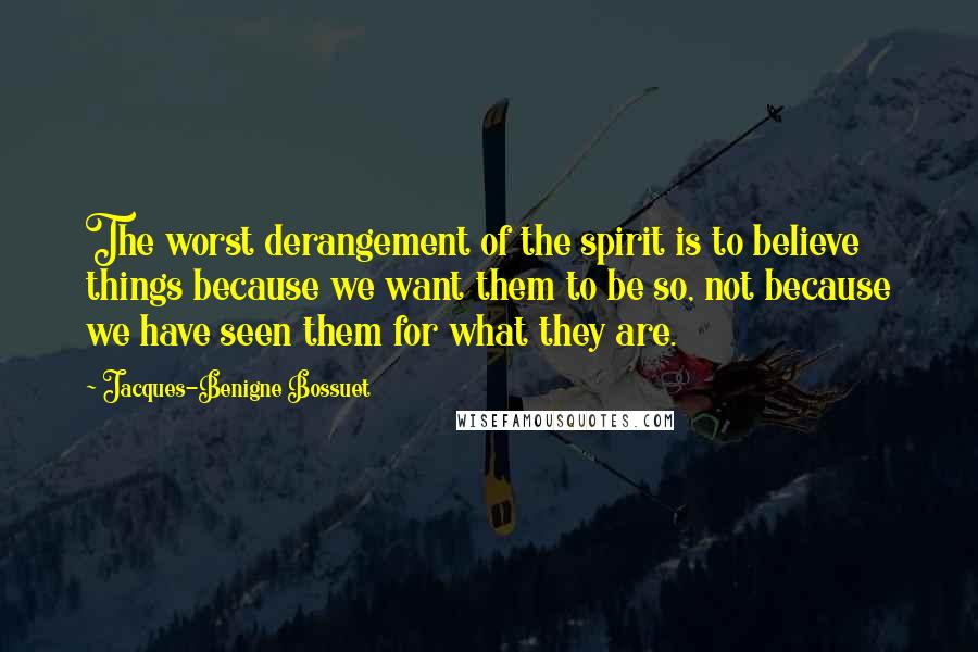 Jacques-Benigne Bossuet Quotes: The worst derangement of the spirit is to believe things because we want them to be so, not because we have seen them for what they are.