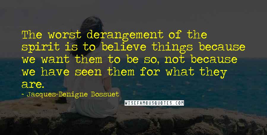 Jacques-Benigne Bossuet Quotes: The worst derangement of the spirit is to believe things because we want them to be so, not because we have seen them for what they are.