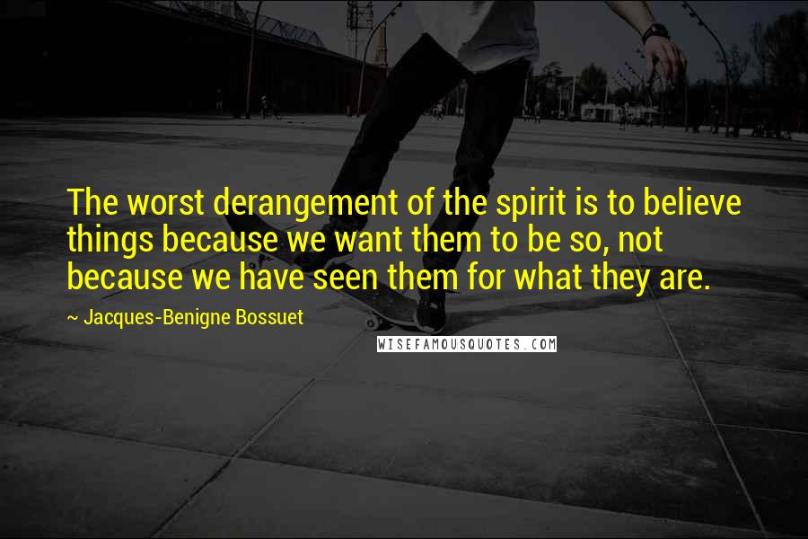 Jacques-Benigne Bossuet Quotes: The worst derangement of the spirit is to believe things because we want them to be so, not because we have seen them for what they are.