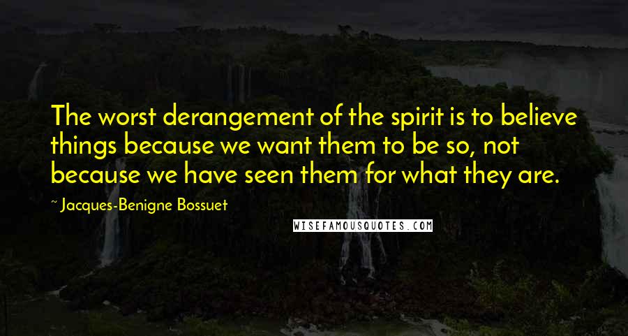 Jacques-Benigne Bossuet Quotes: The worst derangement of the spirit is to believe things because we want them to be so, not because we have seen them for what they are.