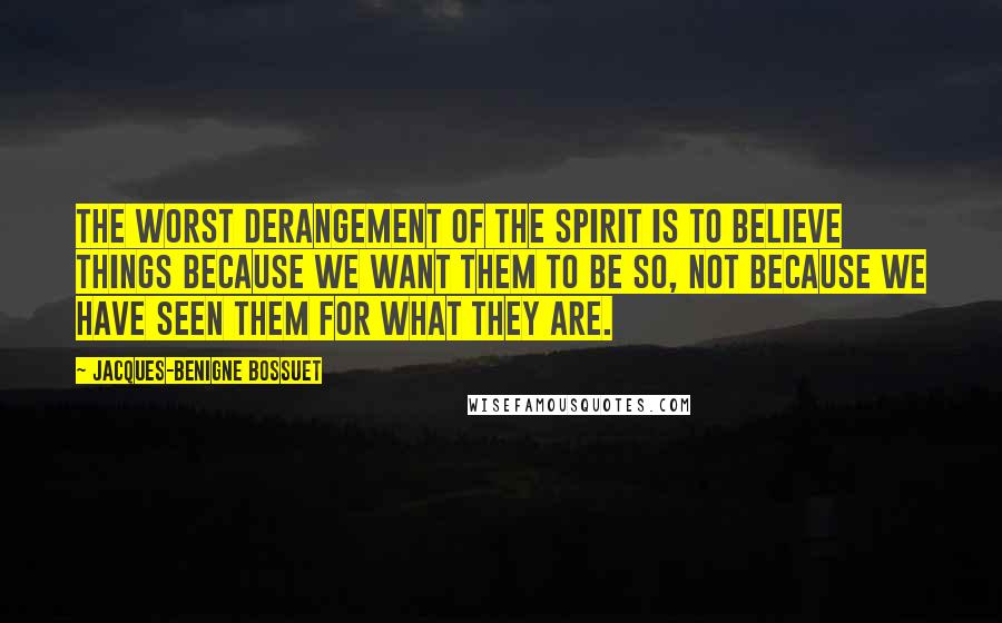 Jacques-Benigne Bossuet Quotes: The worst derangement of the spirit is to believe things because we want them to be so, not because we have seen them for what they are.