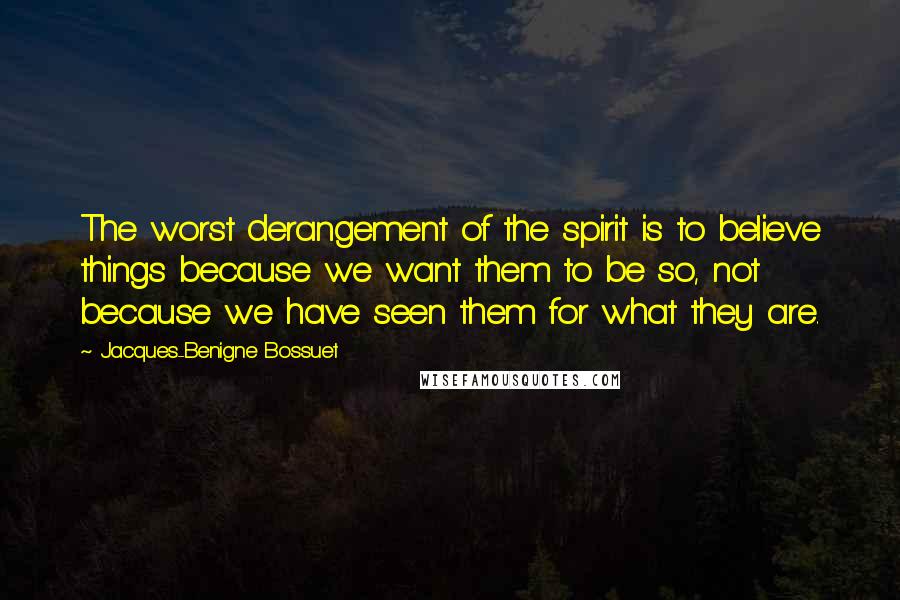 Jacques-Benigne Bossuet Quotes: The worst derangement of the spirit is to believe things because we want them to be so, not because we have seen them for what they are.