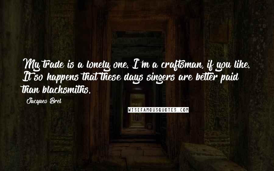 Jacques Brel Quotes: My trade is a lonely one. I'm a craftsman, if you like. It so happens that these days singers are better paid than blacksmiths.