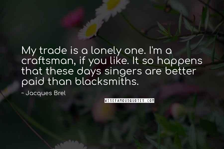 Jacques Brel Quotes: My trade is a lonely one. I'm a craftsman, if you like. It so happens that these days singers are better paid than blacksmiths.