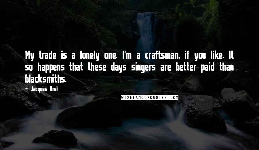 Jacques Brel Quotes: My trade is a lonely one. I'm a craftsman, if you like. It so happens that these days singers are better paid than blacksmiths.