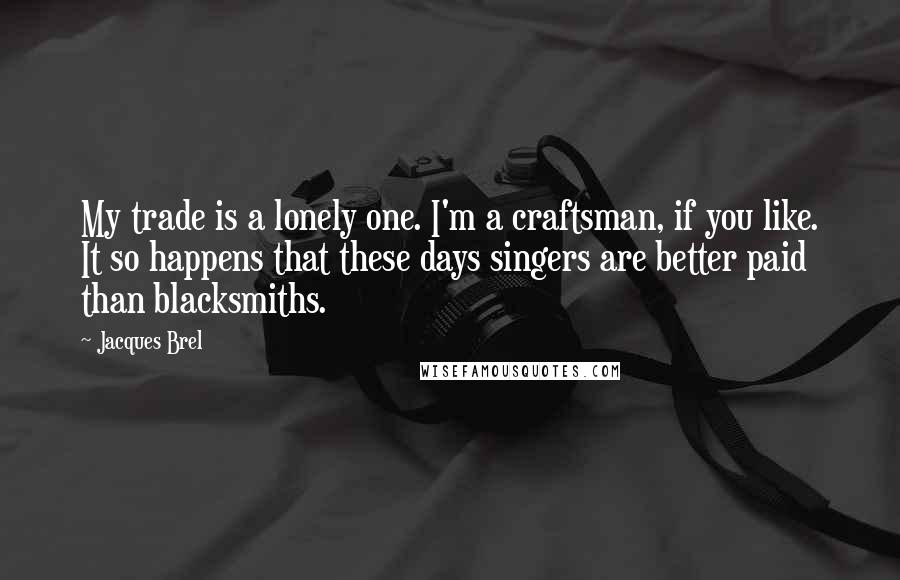 Jacques Brel Quotes: My trade is a lonely one. I'm a craftsman, if you like. It so happens that these days singers are better paid than blacksmiths.