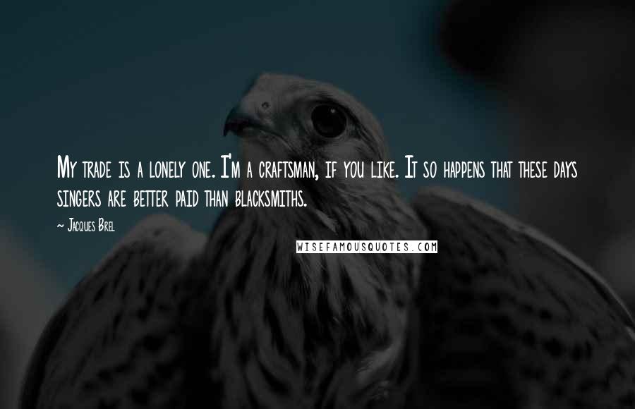 Jacques Brel Quotes: My trade is a lonely one. I'm a craftsman, if you like. It so happens that these days singers are better paid than blacksmiths.