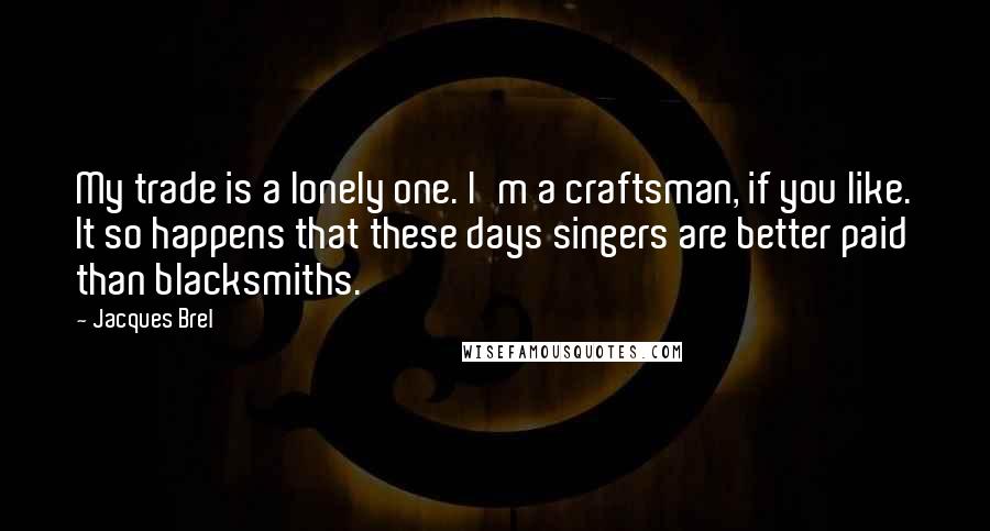 Jacques Brel Quotes: My trade is a lonely one. I'm a craftsman, if you like. It so happens that these days singers are better paid than blacksmiths.