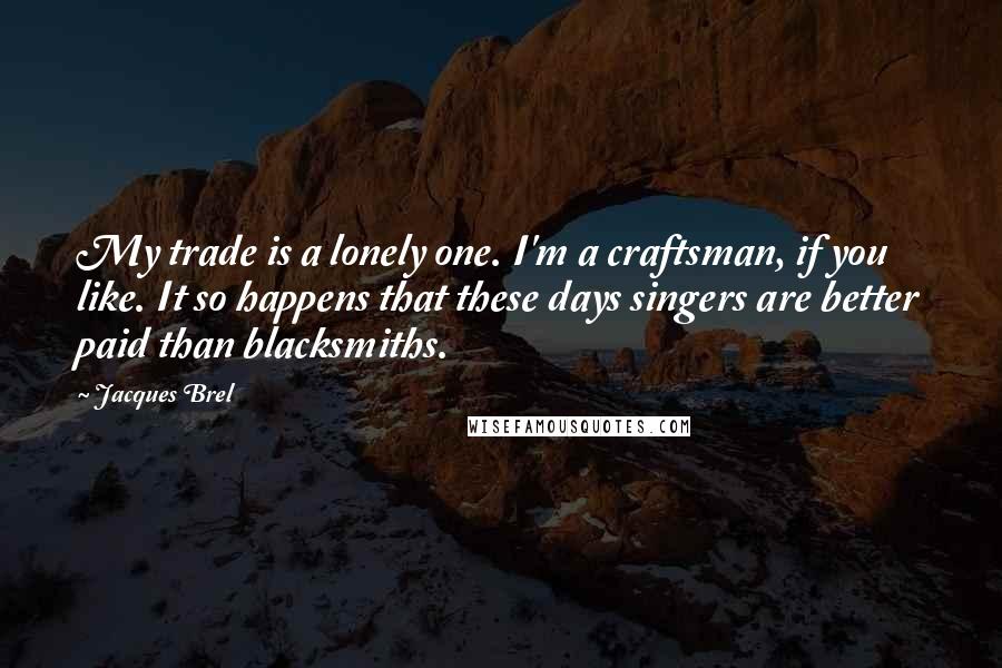 Jacques Brel Quotes: My trade is a lonely one. I'm a craftsman, if you like. It so happens that these days singers are better paid than blacksmiths.
