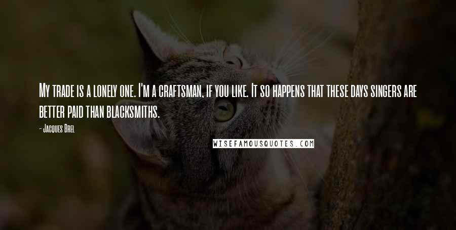 Jacques Brel Quotes: My trade is a lonely one. I'm a craftsman, if you like. It so happens that these days singers are better paid than blacksmiths.