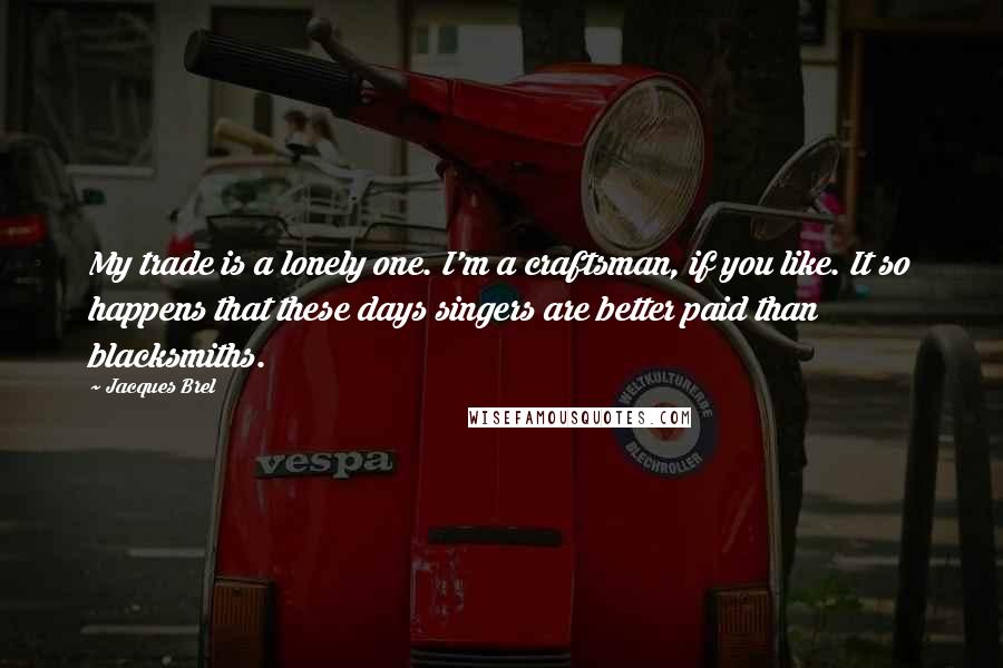 Jacques Brel Quotes: My trade is a lonely one. I'm a craftsman, if you like. It so happens that these days singers are better paid than blacksmiths.