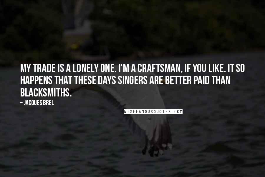 Jacques Brel Quotes: My trade is a lonely one. I'm a craftsman, if you like. It so happens that these days singers are better paid than blacksmiths.