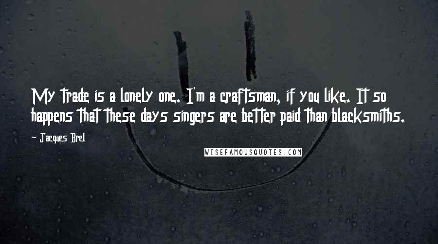 Jacques Brel Quotes: My trade is a lonely one. I'm a craftsman, if you like. It so happens that these days singers are better paid than blacksmiths.