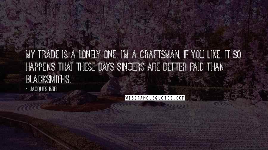 Jacques Brel Quotes: My trade is a lonely one. I'm a craftsman, if you like. It so happens that these days singers are better paid than blacksmiths.