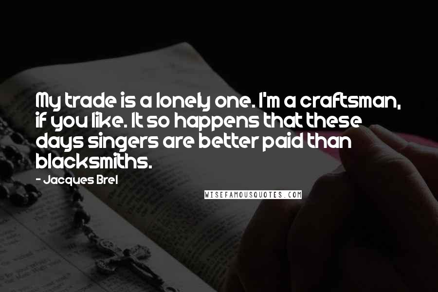 Jacques Brel Quotes: My trade is a lonely one. I'm a craftsman, if you like. It so happens that these days singers are better paid than blacksmiths.