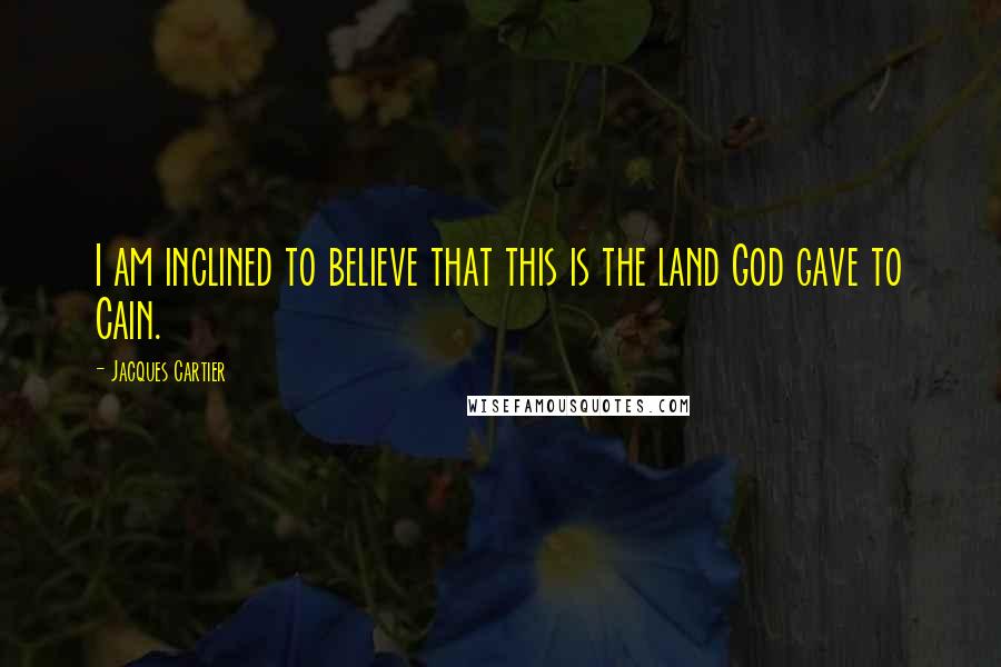 Jacques Cartier Quotes: I am inclined to believe that this is the land God gave to Cain.