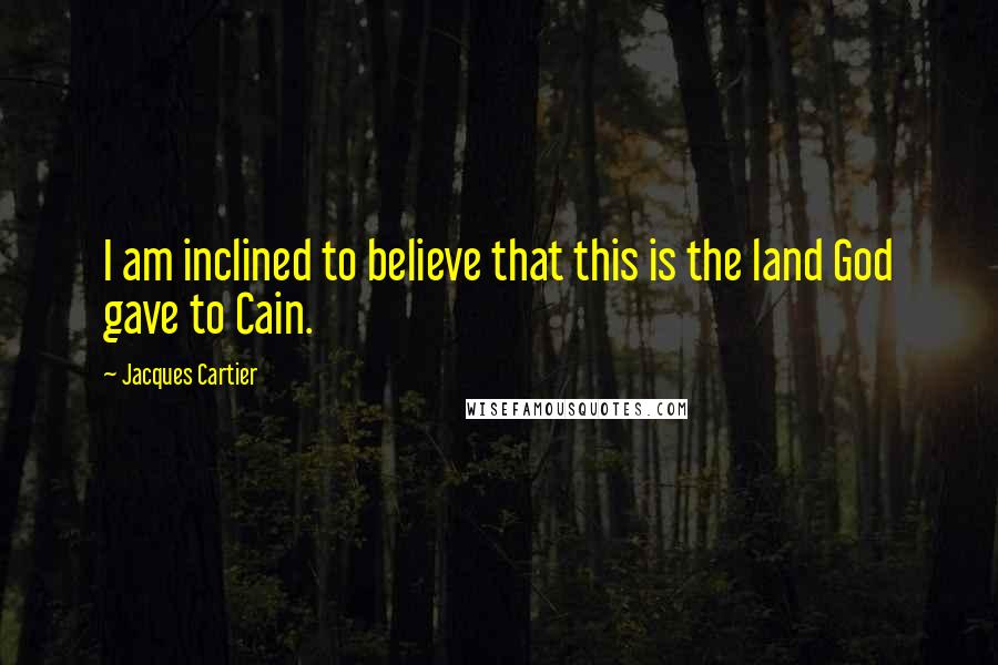 Jacques Cartier Quotes: I am inclined to believe that this is the land God gave to Cain.