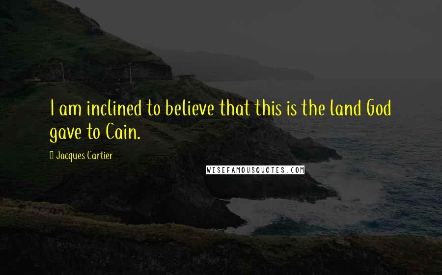 Jacques Cartier Quotes: I am inclined to believe that this is the land God gave to Cain.