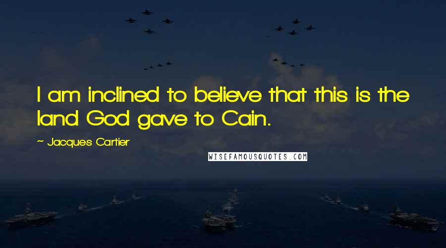 Jacques Cartier Quotes: I am inclined to believe that this is the land God gave to Cain.