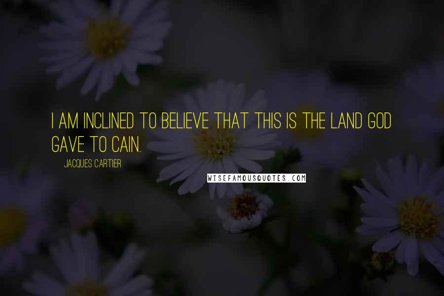 Jacques Cartier Quotes: I am inclined to believe that this is the land God gave to Cain.