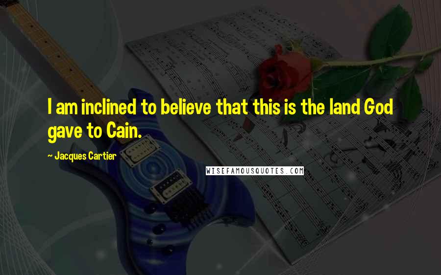Jacques Cartier Quotes: I am inclined to believe that this is the land God gave to Cain.