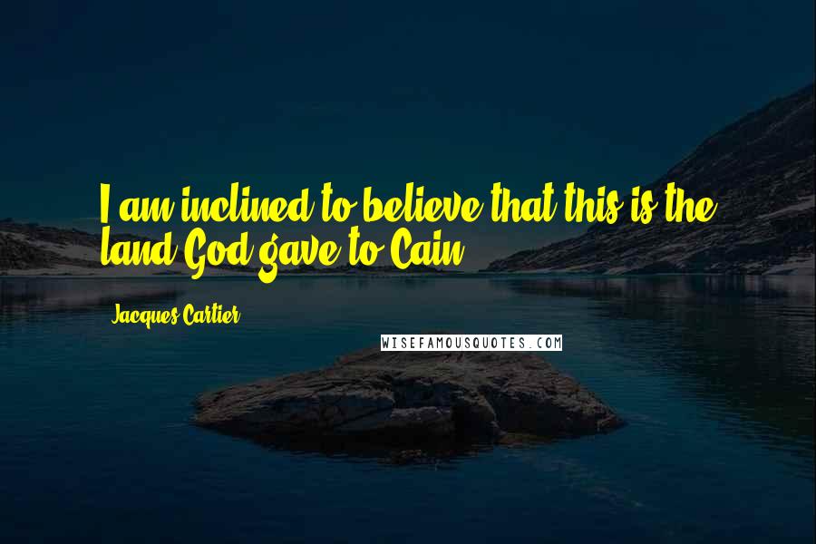 Jacques Cartier Quotes: I am inclined to believe that this is the land God gave to Cain.
