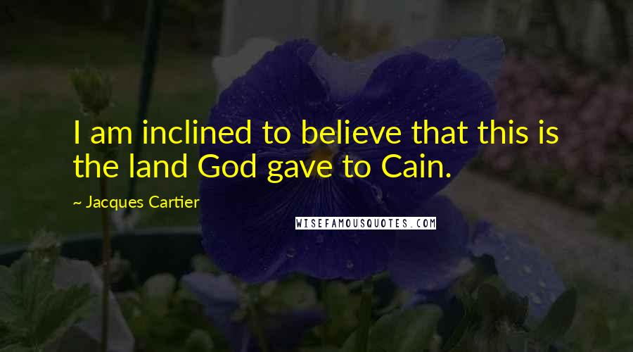 Jacques Cartier Quotes: I am inclined to believe that this is the land God gave to Cain.