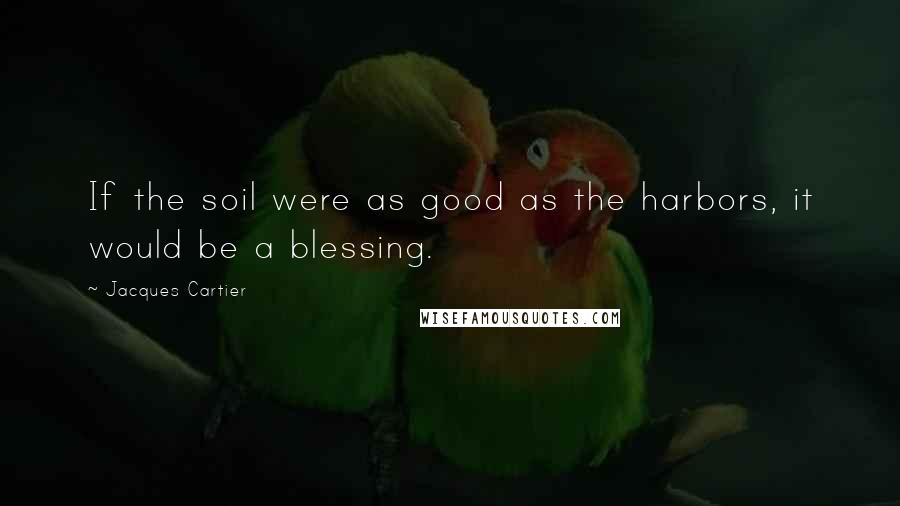 Jacques Cartier Quotes: If the soil were as good as the harbors, it would be a blessing.