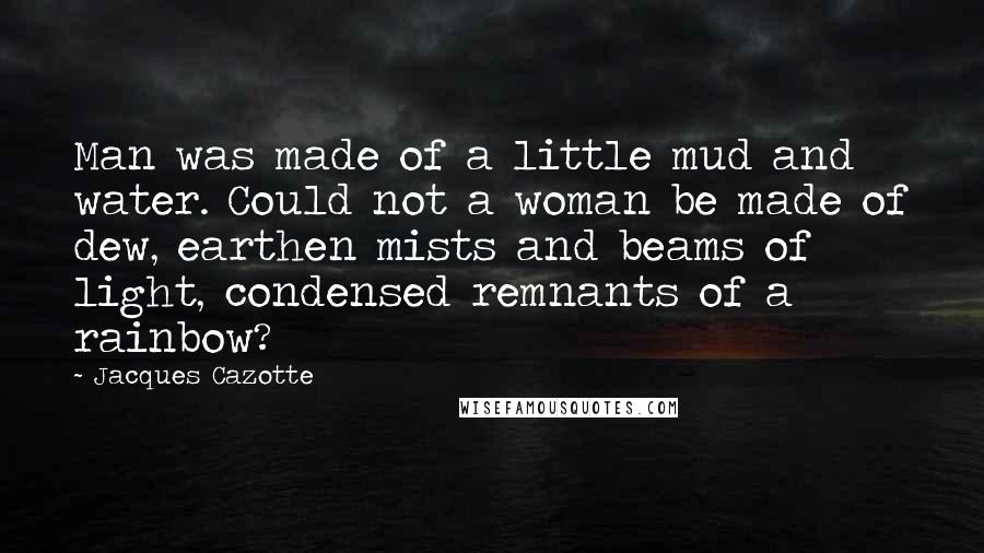 Jacques Cazotte Quotes: Man was made of a little mud and water. Could not a woman be made of dew, earthen mists and beams of light, condensed remnants of a rainbow?