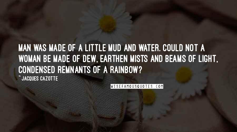 Jacques Cazotte Quotes: Man was made of a little mud and water. Could not a woman be made of dew, earthen mists and beams of light, condensed remnants of a rainbow?