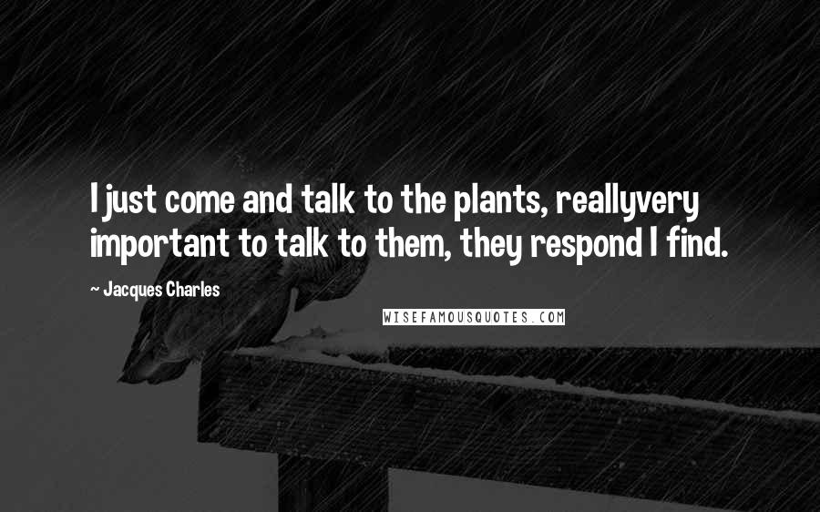 Jacques Charles Quotes: I just come and talk to the plants, reallyvery important to talk to them, they respond I find.