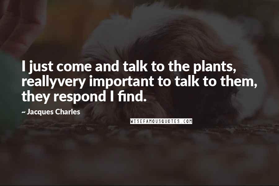 Jacques Charles Quotes: I just come and talk to the plants, reallyvery important to talk to them, they respond I find.