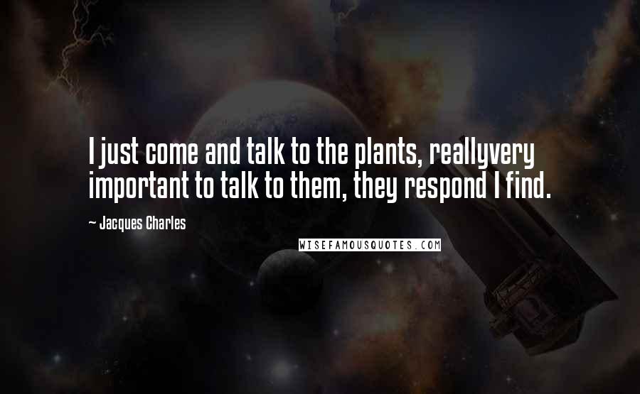 Jacques Charles Quotes: I just come and talk to the plants, reallyvery important to talk to them, they respond I find.