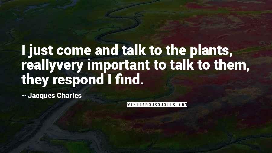 Jacques Charles Quotes: I just come and talk to the plants, reallyvery important to talk to them, they respond I find.