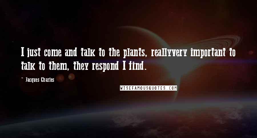Jacques Charles Quotes: I just come and talk to the plants, reallyvery important to talk to them, they respond I find.