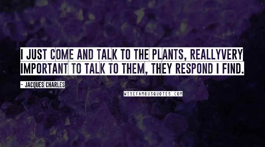 Jacques Charles Quotes: I just come and talk to the plants, reallyvery important to talk to them, they respond I find.