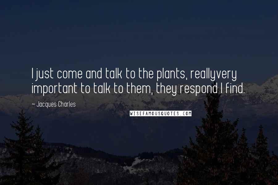 Jacques Charles Quotes: I just come and talk to the plants, reallyvery important to talk to them, they respond I find.