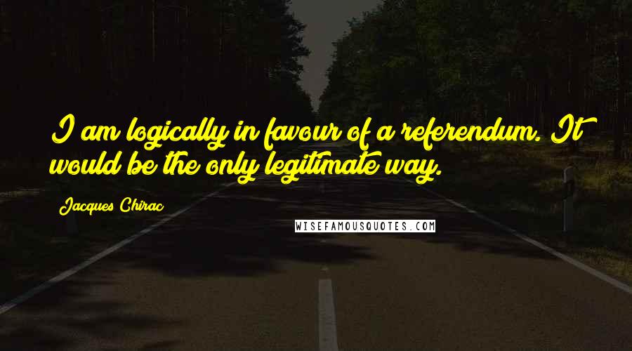 Jacques Chirac Quotes: I am logically in favour of a referendum. It would be the only legitimate way.