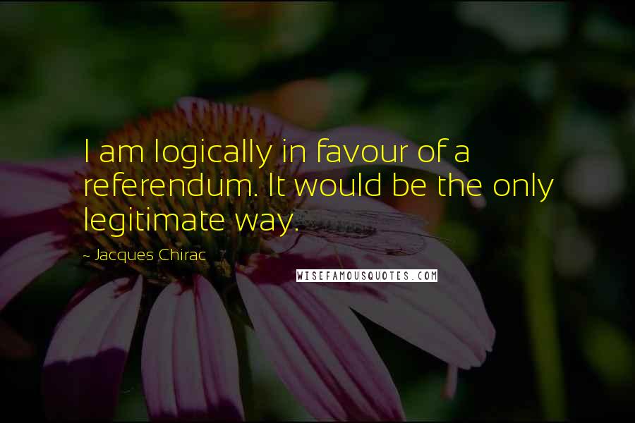 Jacques Chirac Quotes: I am logically in favour of a referendum. It would be the only legitimate way.