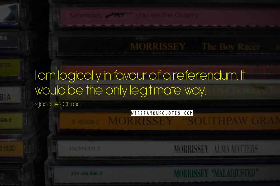 Jacques Chirac Quotes: I am logically in favour of a referendum. It would be the only legitimate way.