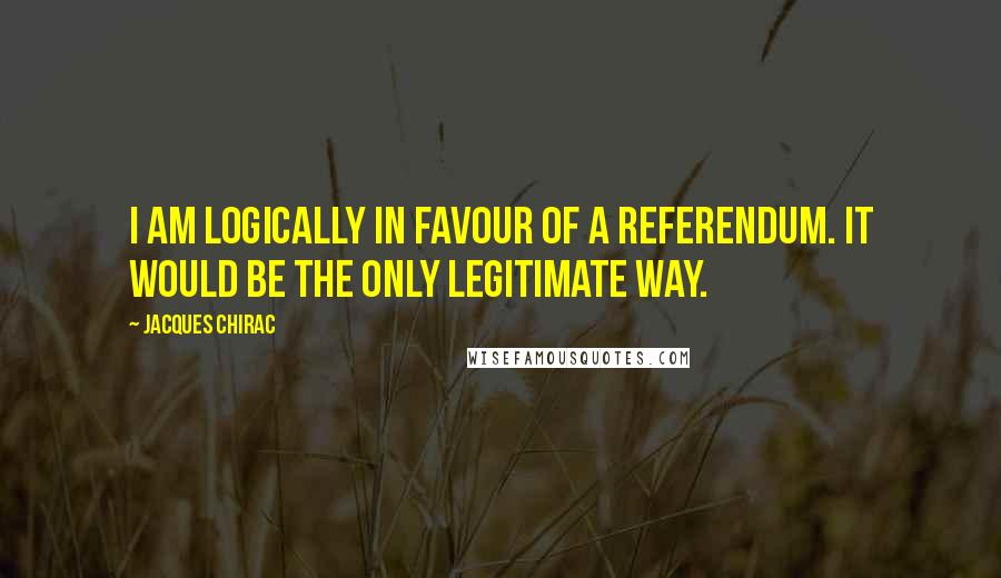 Jacques Chirac Quotes: I am logically in favour of a referendum. It would be the only legitimate way.