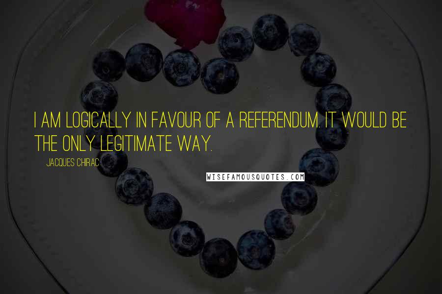 Jacques Chirac Quotes: I am logically in favour of a referendum. It would be the only legitimate way.