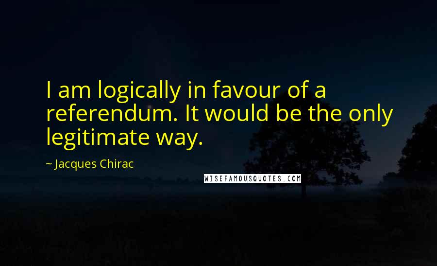 Jacques Chirac Quotes: I am logically in favour of a referendum. It would be the only legitimate way.