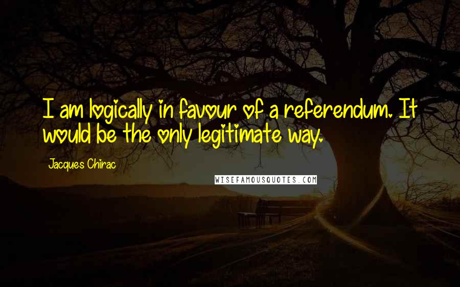 Jacques Chirac Quotes: I am logically in favour of a referendum. It would be the only legitimate way.