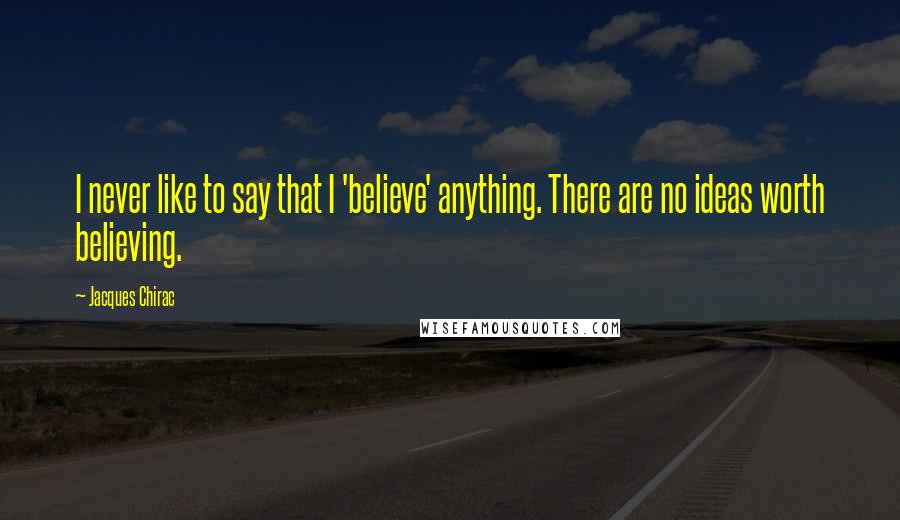 Jacques Chirac Quotes: I never like to say that I 'believe' anything. There are no ideas worth believing.