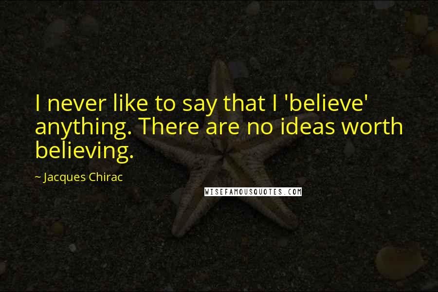 Jacques Chirac Quotes: I never like to say that I 'believe' anything. There are no ideas worth believing.