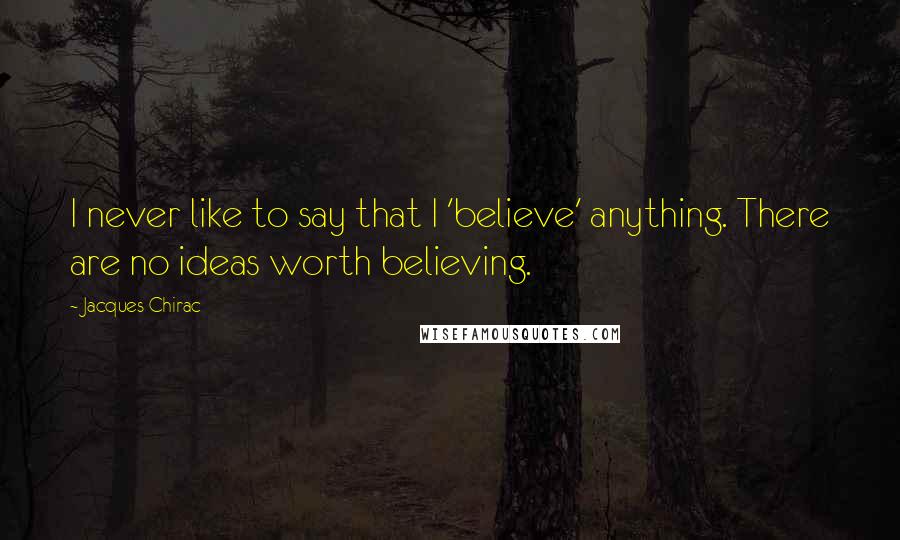 Jacques Chirac Quotes: I never like to say that I 'believe' anything. There are no ideas worth believing.